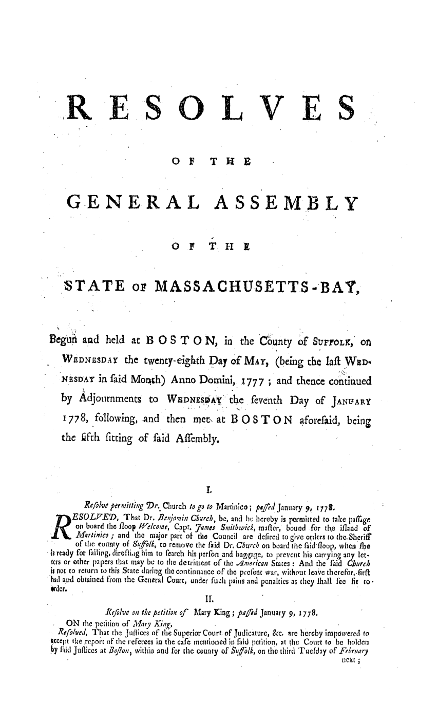 handle is hein.ssl/ssma0217 and id is 1 raw text is: RE S o

L

VES

OF T H

GENERAL

ASSEMBLY

OF T H 1
STATE oz MASSACHUSETTS.-BAY,

Beguii and held

at B 0 S T 0 N, in the County of StUrrOLX, On

WDNESDAY the twenty-eighth Day Of MAY, (being the Iafil WaD.
NEBSDAY in faid Month) Anno Domini, ;777; and thence contlaued
by   Adjournments       to   WEDNES A         the   feventh    Day    of JANUARY
1778, following, And        then    met, at B 0     S T   0 N    aforefaid, being
the ifth fitting of faid Affembly.
I.
Refolve perhtillig  Dr. Church to go to Martinico; peed January 9, 1779.
ESOLVEAD, That Dr. Beitjanin Chircb, be, and he hereby is permitted to take pafrige
on board the tloop W1elcome, Capt. 7 ame. Smithwick, mafler, bound for thb ifland of
Mariinico ; and the major part of tho Council are defired to give orders to the.,Shcriff
of the county of Sufl/k, to remove the faid Dr. Church on board the raid'floop, when flie
IS ready for failirg, diraffi-g him to fearch his perfon and baggage, to prevent his carrying any let-
ters or other papers that may be to the detriment of the American States - Anti the faid Church
is not to return to this State during the continuance of the pce(et war, without leave therefor,.firft
had and obtained firom the General Court, under fuch pains and penalties as they Ihall fee fit to-
order.
II'
ReRfolve on the petition of Mary King ; piafid January 9, 1778.
ON the petition of Mary Kig,
Refo/'lved That the juffices of the Superior Court of Tudicature, &c. are hereby irnpdwered to
ocept the report of thc referces in the cafe mentioned ini faid petition, at the Court to be holden
y id Jufliccs at Bo/Ion, within and for the county of SitPlh, on tho third 'Fucfday of Frbrnary
next


