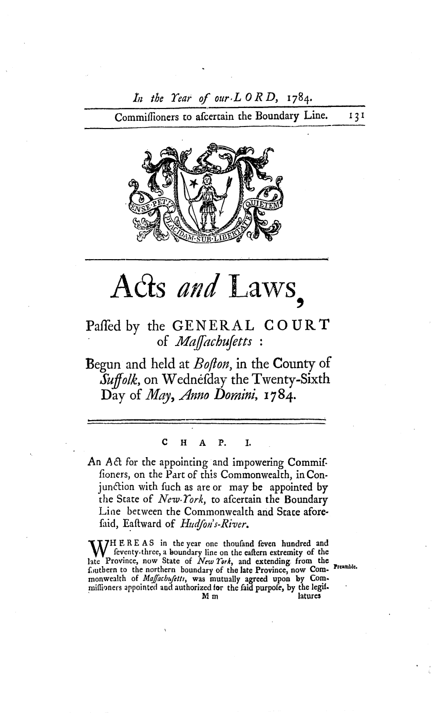 handle is hein.ssl/ssma0266 and id is 1 raw text is: iz the rear of our.L OR D,

Commiffioners to afcercain the Boundary Line.

Ads and Laws

Pafled by the
of

GENERAL COURT
Maffachufetts

Begun and held at Boflon, in the County of
Suffolk, on Wednefday the Twenty-Sixth
Day of May, Anno Dornini, 1784.

C  H  A  P.

An Ad for the appointing and impowering Commif.
fioners, on the Part of this Commonwealth, in Con-
jundion with fuch as are or may be appointed by
the State of New.York, to afcertain the Boundary
Line between the Commonwealth and State afore-
faid, Eaftward of Hudfon's-River.
WH E R E A S in the year one thoufand feven hundred and
W     feventy.three, a boundary line on the eaftern extremity of the
late Province, now State of New Thri, and extending from the
foutbern to the northern boundary of the late Province, now Corn- trble.
monwealth of Maffachtf etts, was mutually agreed upon by Com.
maiflioners appointed and authorized for the faid purpolc, by the legif.
M m                    latures

131

II
__ I I

1784.


