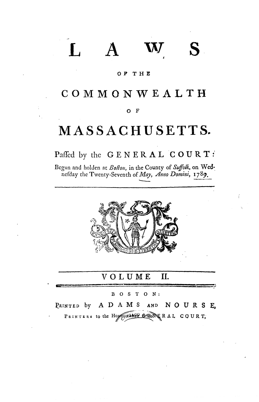 handle is hein.ssl/ssma0300 and id is 1 raw text is: L

A

'V
4

S

OF THI-iE

COMMONWEALTH
0 F
MASSACHUSETTS.

Paffecd by the GENERAL COURTI
Bcgun and holden at Bofon, in the County of Suffolk, on Wed-
nefday the Twenty-Seventh of May, Anno Domini, 1789.

VOLUME

II.

B 0 S T 0 N:

PP INTED by

ADAMS

AND N 0 U R S E,

P ,i NTEIji tQ the Ho ji ~ RAL COURT,

_   ----                                                                             ,              ,


