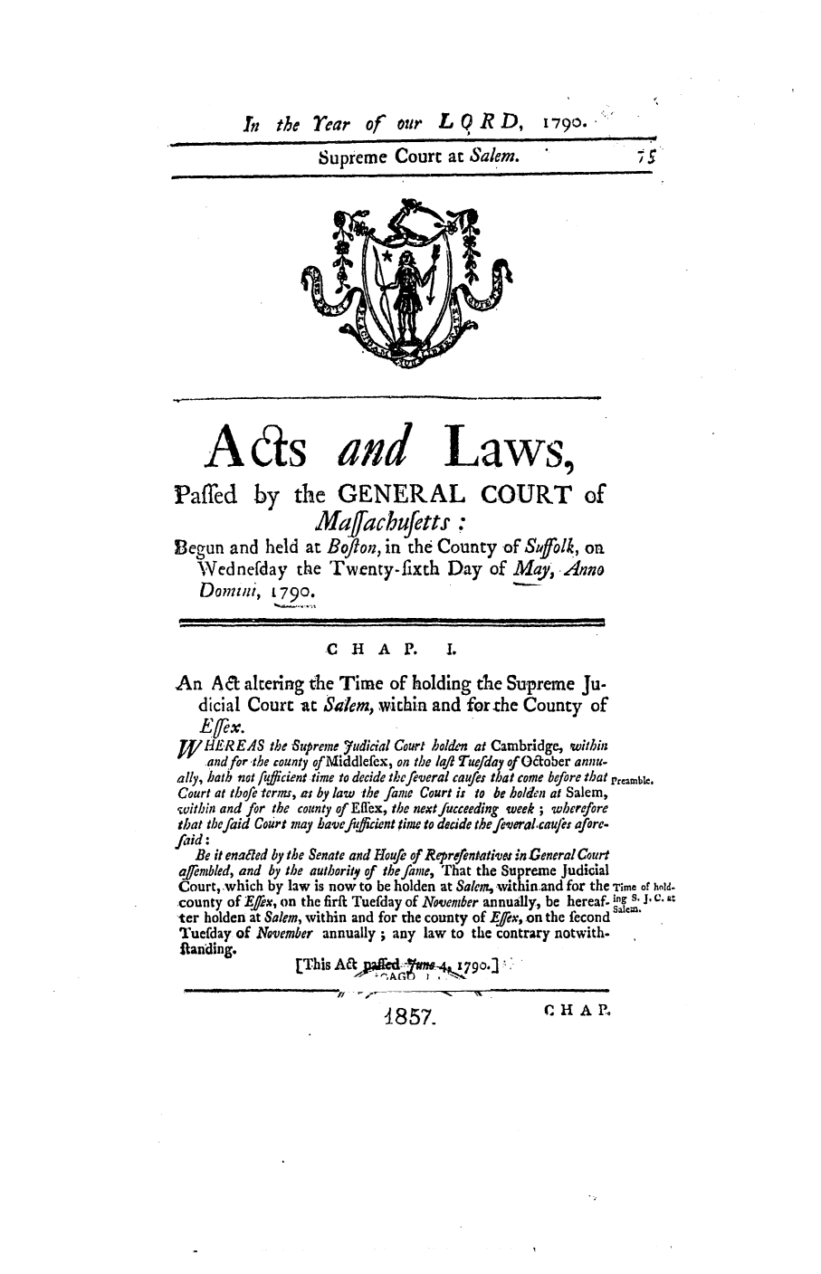 handle is hein.ssl/ssma0304 and id is 1 raw text is: Supreme Court at Salem.  5

Aas and

Laws,

Paffed by the GENERAL COURT of
Mafacbufetts :
Begun and held at Boflon, in the County of Suffolk, on
Wednefday the 'Twenty-fixth Day of May, Anno
Domuti, L 790.

CHAP.

An A& altering the Time of holding the Supreme Ju-
dicial Court -at Salem, within and for the County of
J4/LHEREAS the Supreme Yudicial Court holden at Cambridge, within
and for ,the county of Middlefex, on the lafl Tue/iday of O&ober annu-
ally, bath not ufficient time to decide the feveral caufes that come before that Preamble.
Court at thofe terms, as by law the fame Court is to be holden at Salem,
within and for the county of Efflex, the next fucceeding week ; wherefore
that tbefaid Court may have fuffidcnt time to decide the-feveralcaufi: afore-
firid:
Be it enated by the Senate and loufe of Reprefentatives in General Court
qaembled, and by the authority of the fame, That the Supreme Judical
Court, .which by law is now to be holden at Salem, within.and for the Time of hold.
county of E fflx, on the firft Tuefday of November annually, be hereaf, ig s. J. C. -
ter holden at Salem, within and for the county of Efex, on the fecond salm.
Tuefday of November annually; any law to the contrary notwith-
Randing.
[Th      is - N

CH A P.

4857.

L 0RD$

In the rear off our

1790. .


