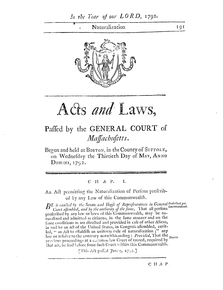 handle is hein.ssl/ssma0313 and id is 1 raw text is: Srhc Tecar     oj our L 0 R D, 1792.
,:    Naturalization.    I__                  9
Ads ai t Laws,
Paffed by the GENERAL COURT of'
Majfachcttr.
Begun and held at ]BOSTON, in the Count of SUFFOLK,
on Wednefday the Thirtieth Day of MAY, ANNO
DomBir, 179 .
C  H   A P.     I.
An ASq pcinititing the Naturalization of Perfb1ns profcrib-
cd ly any Law of this Commonwealth.
BE it cnaR cd by tMe Senate ci Hoqfc of Rcprcfcniativcs in General prof1ibccr.
Conrt a/rnblcd, and by te athority of I/ cfiamc, That all pcrfons
profcribcd by any ltw or laws of this Commonwealth, may be na-
turalized and admittedi as citizens, in the fame manner and on the
flme conditions as are direded and provided in cafe of other Aliens,
in nnd by an ad of the United States, in Congrel; affembled, cntit-
led, ' an A6 to citablifh an uniform rule of naturalization ; any
law or rcfoic to the contrary notwitlihanding : Providcd, That the Provhfe
.)rC\ ;ois proceedings at a cu:imomi law Court of record, required by
:lhat ad, be had !cfbre fome fuch Court .'ithin this Commonwealth.
This Ad p-  d 7zuv;c ,7

C J1 A P


