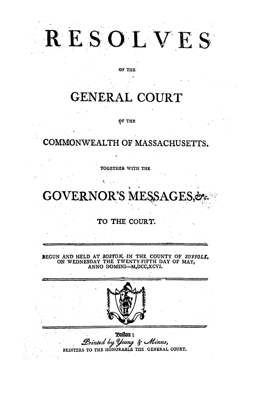handle is hein.ssl/ssma0334 and id is 1 raw text is: .. E .Si: 01L

V'ES

OF THE:

GENERAL. COURT
0 V THE
COMMONWEALTH OF MASSACHUSETTS.

TOGETHER WITH THE
GOVERNOR'SMES$AGESisc,&
TO THE COURT.

BEGUN ANIY HELD AT BOSTON, IN THE COUNTY OF SUFFOLX4
ON WEDNESDAY THE TWENTY-FIFTH DAY OF MAY,
ANNO DOMINI--M9DCC$XCVI.
PRINTERS -TO THE HONORABLE, THE GENE AL COURT.


