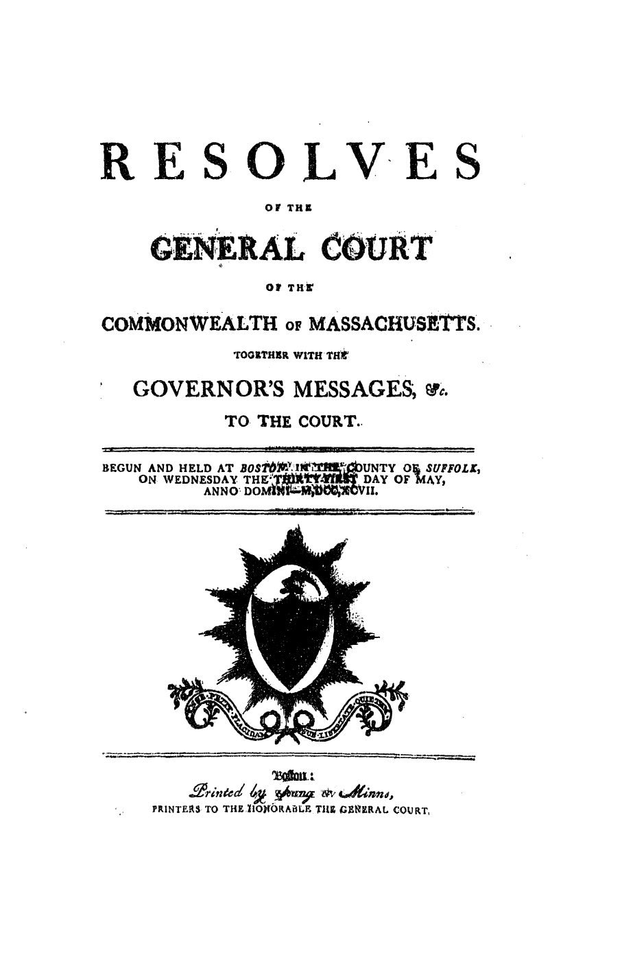 handle is hein.ssl/ssma0340 and id is 1 raw text is: RESOLVE S
OF THI
GKNEXAL COURT
o THir
COMMONWEALTH oF MASSACHUSETTS.
TOCGTHXR WITH TH*f
GOVERNOR'S MESSAGES; '.
TO. THE COURT..
BEGUN AND HELD AT BOStW-l*2 LJi,'UNTY 0  SUFFOLK,
ON WEDNESDAY THEZL X'TmU DAY OF MAY,
ANNO DO k? m  , V.

TR.TOTna40OWRE &V 4.dJRndo,
PRINTERS TO THZ flO9ORAiBLE TIl lGJ&ERAL COURT,


