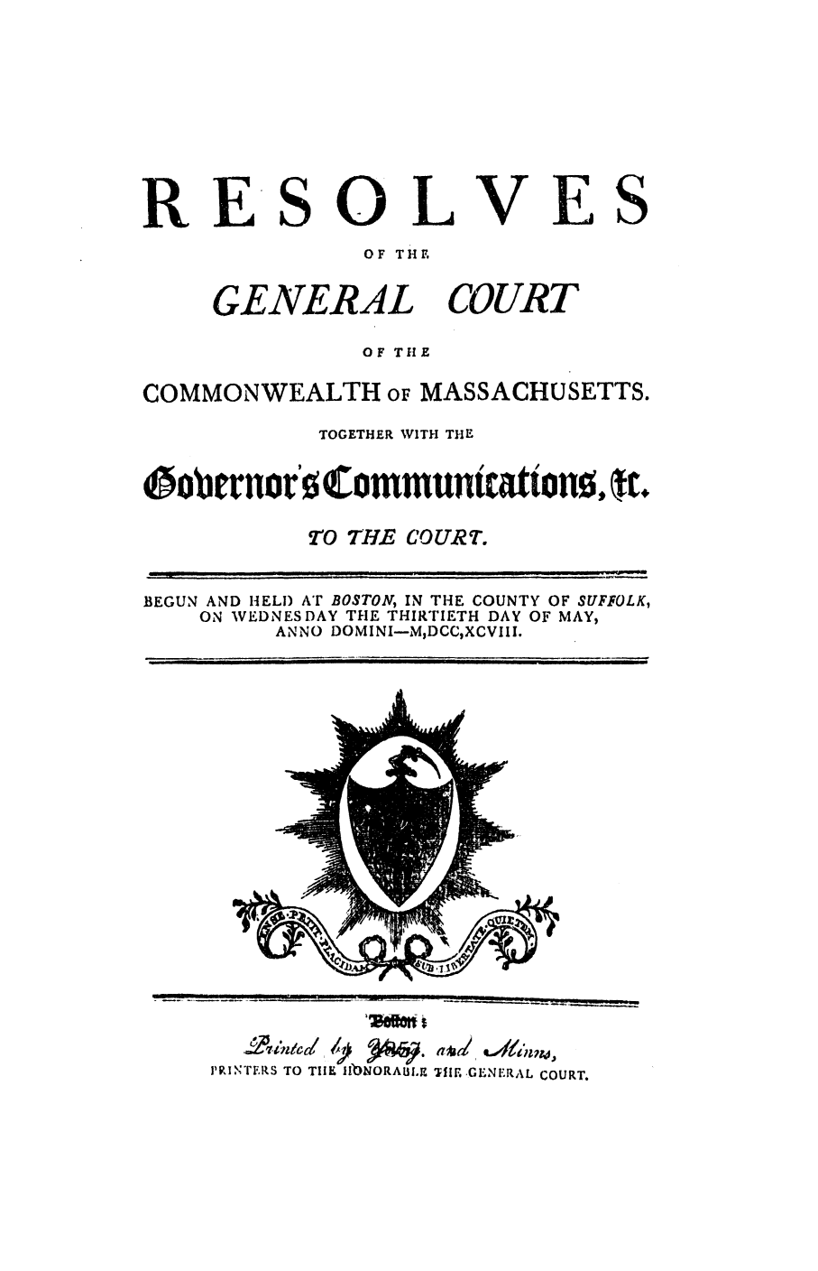 handle is hein.ssl/ssma0344 and id is 1 raw text is: RESOL
OF THE

GENERAL

VES

COURT

OF THE
COMMONWEALTH oF MASSACHUSETTS.
TOGETHER V1TH THE
iffobrnior'o Communtcattno,
0 THE COURT7.
BEGUN AND HELl) AT BOSTON, IN THE COUNTY OF SUFFOLK,
ON VEDNESDAY THE THIRTIETH DAY OF MAY,
ANNO DOMINI-MDCCXCVIII.

,ee* t

j'P, rIXTRS TO TIE IIbNORALEI.n

THE GENERAL COURT.


