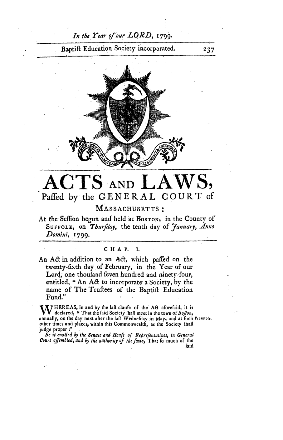 handle is hein.ssl/ssma0346 and id is 1 raw text is: In the Ifrear ofour LORD, 1799.
Baptift Educatioa Society iacorporated.        237
ACTS AND LAWS,
Paffed by the GENERAL COURT of
MASSACHUSETTS:
At the Seffion begun and held at BosToN, in the County of
SUFFOLK, on Tburfday, the tenth day of Yanuary, .Anno
Domini, 1799.
C H AP. 1.
An A& in addition to an A&, which paffed on the
twenty-fixth day of February, in the Year of our
Lord; one thoufand feven hundred and ninety-four,
entitled, An A& to incorporate' a Society, by the
name of The Trutees of the Baptift Education
Fund.
W HEREAS, in and by the lafl clautie of the' AE aForefaid, it is
V   declared,  That the aid Society hall meet in the town of Boflon,
annually, on the day next after the lafi Wednefday in May, and at fuch Preamble.
other times and places, within this Commonwealth, as the Society fhall
judge proper ; -
ie t enailed by the Senate and Houfe of Reprefentatives, in General
Court afrembled, and by the authority of te fame, 'That f1 much of the
faid


