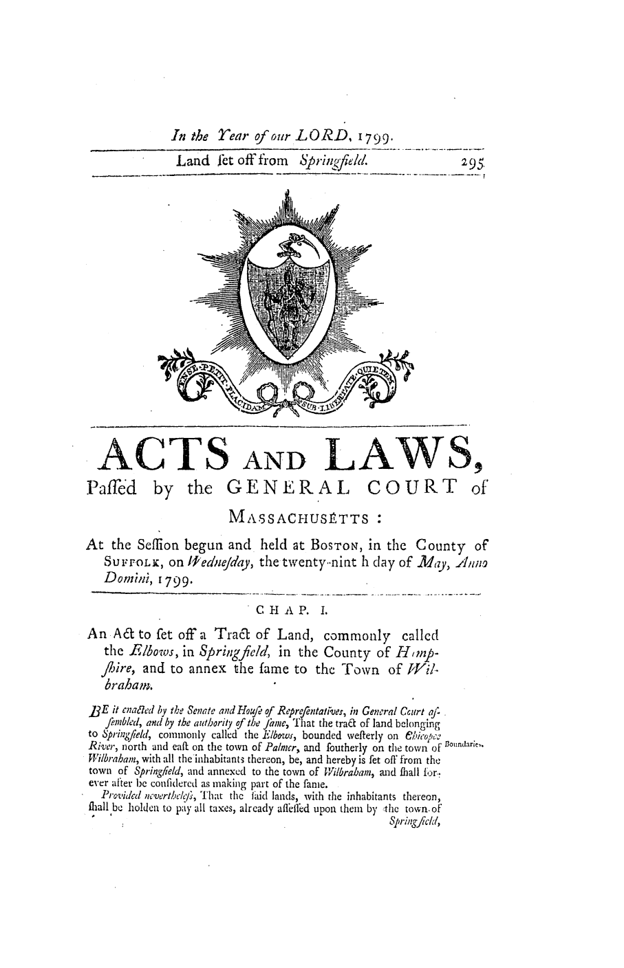 handle is hein.ssl/ssma0348 and id is 1 raw text is: In the Year of our LORD, 1799.
Land fct off from  SpriLgfield.        295-

ACTS AND LAWS,

Paffed by the GEN ERAL

COURT

MASSACHUStTTS :
At the Seffion begun and         held at BOSTON, in the       County     of
SUFFOLK, on 11ednejday, the twenty.nint 1h clay of .May, A11in-
Donini, 1799.
CHAP. I.
An Act to fet offa Tract of Land, commonly called
the Elbows, in Springfield, in the County of HImup-
/iire, and to annex the fame to the Town of [lVi.-
brahan.
]3E it cna7'd by the Senate and Houfe qf Reprfentatrves, in General C6 art aj'
fembled, and by the authority of the Jume, 'hat the trae- of land belonging
to S'pring/ieid, commonly called the Elbows, bounded wefterly on elicopc-
River, north and eaft on the town of Panmer, and foutherly on the town ofunar~e,.
Wilbrahain, with all the inhabitant3 thereon, be, and hereby is fet off from the
town of Spring/ield, and annexed to the town of Wilbrabamn, mad Ihall for.-
ever after be confidered as making part of the fame.
Provided ncverthclc/i, That the laid lands, with the inhabitants thereon,
flall be holden to pay all taxes, alrcady aflilred upon them by :thc town.of
I                                                       S1, ringflcld,


