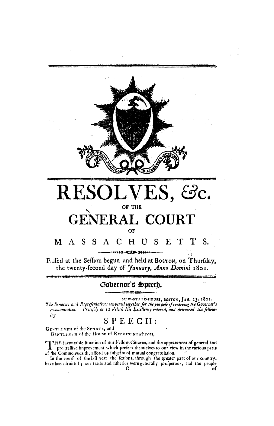handle is hein.ssl/ssma0358 and id is 1 raw text is: RESOLVES, &c.
OF THE
GENERAL COURT
OF
M A S S A C H U S E T T S.
Pilred at the Seffion begun and held at BosToN, on Thurfday,
the twenty-fecond day of 7arnuary, anno Domini 18o .
Go1 ernor's fpeccb.
Nrw-sT,%T.-HOUs , BOSTON, JAN. 23, 1801.
T1I, Senators and ReprefJntatlive tonw'ne tligether fir the purpefe of receiving Il.c Governor'i
eommunicaion.  Prcccily al I I o'clork H1ij Excelleny entered, and dcliered .befcllow.
SPEECH:
Cr'rTI., M~vN, of the SP.N^TF, and
(F T,,vLI M I N of the 11ousp of REiPA  -ENTAtIV{S,
r   li F. favourablc fituation of our.l clow-Citizcnn, and the appearances of general and
I   pro',reflive improvement which prefe:,c themlelves to our view in the variout lprto
ur die Commonwealth, afford us IubjcTh of mutual congratultion.
In the cour, of the ha1 year the heafons through the greater part of our country,
have beca 1iuitlu ; our trade aln ilhCticS were generaily profp)erouS, cld the 1.opkC
C                                    of

I  II    Iii  IlllI I  I  I  I  l  . . . . . .. .. ... ....... .. .   II  III  |  Ill  . .. ..


