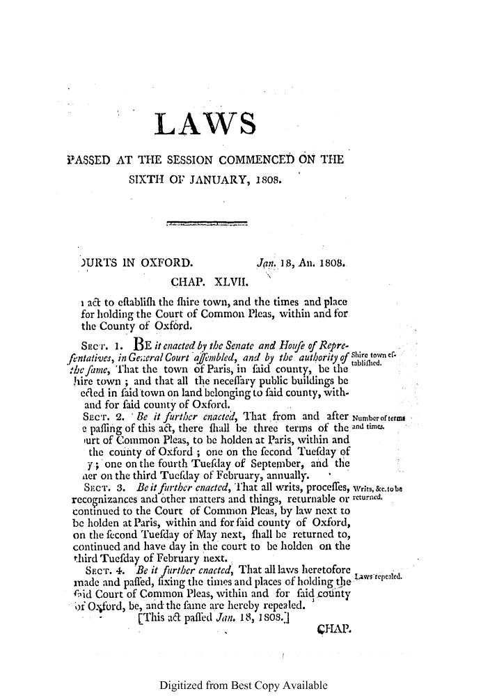 handle is hein.ssl/ssma0388 and id is 1 raw text is: LAWS
iASSED AT THE SESSION COMMENCED ON THE
SIXTH OF JANUARY, 1808.
)URTS IN OXFORD.                 .J/0n. I$, An. 1808.
CHAP. XLVII.
 ac to cflablifli thc flire town, and the times and place
for holding the Court of Common Picas, within and for
the County of Oxford.
Sper. 1. BE it enacted by the Senate and Hozufe of Repre-
fentatives, in Ge;;eral Court ajf'imbled, and by the authority of Aire town cf.
:hefame, That the town of Paris, in faid county, be the
hire town ; and that all tle neceflhry public buildings be
ecred in faid town on land bclonging to faid county, with-
and for faid county of Oxford.
SECT. 2. 'Be it further enacted, That from and after Numberofterm
e paging of this ac, there liall be three terms of the and times.
,urt of Common Pleas, to be holden at Paris, within and
the county of Oxford ; one on the fecond Tuefday of
y;one on the fourth Tuefday of September, and the
aer on the third Tuefday of February, annually.
S.CT. 3. Be it further enacted, That all writs, proceffes, Writs, &c.tobe
reconizances and other matters and things, returnable or rcturned.
continued to the Court of Common Pleas, by law next to
be holden at Paris, within and for faid county of Oxford,
on the fecond Tuefday of May next, fli, l be returned to,
continued and have day in the court to be holden on the
third Tuefday of February next.
Src'r. 4. Be it further enacted, That all laws heretofore
made and paffed, fixing the times and places of holding tle I1aws-rcpcald.
Aid Court of Common Pleas, within and for- faid .onty
.i Otbrd, be, and the fame are hereby repealed.   Y
-      [This ad pafled Jan. 18, 1 S08.]
K1HAP,

Digitized from Best Copy Available


