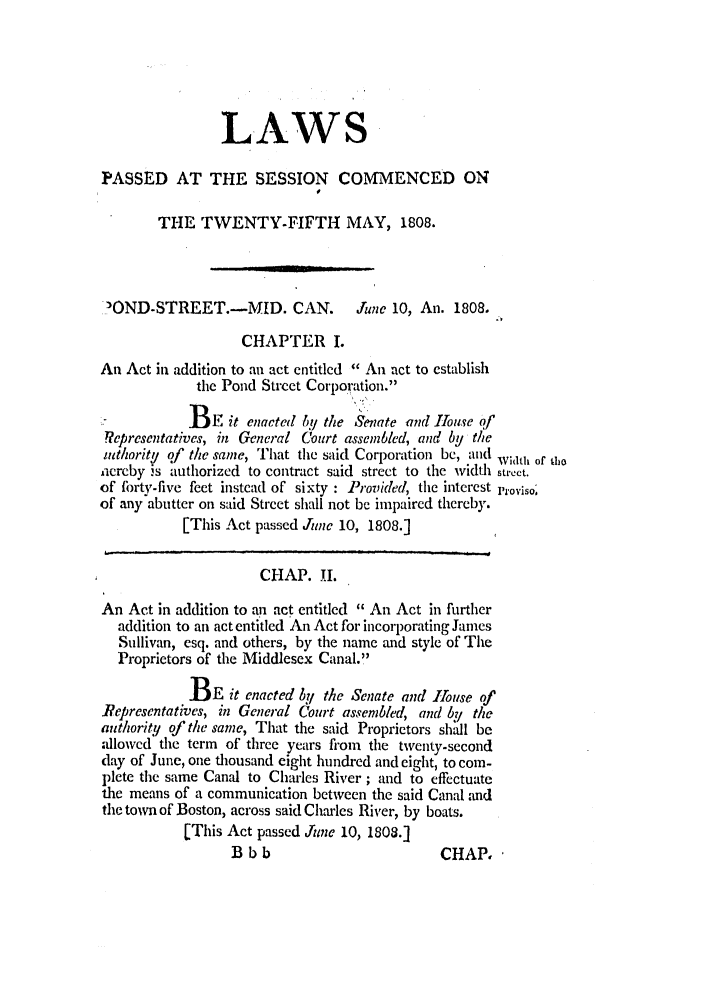 handle is hein.ssl/ssma0390 and id is 1 raw text is: LAWS
PASSED AT THE SESSION COMMENCED ON
THE TWENTY-FIFTH MAY, 1808.
3OND-STREET.-MID. CAN. June 10, An. 1808.
CHAPTER I.
An Act in addition to an act cntitlcd  An act to establish
the Pond Street Corporation.
.7          BE it enacted by the Senate and Iouse of
epresentatives, in General Court assembled, and by the
mthority of the same, T1hat the said Corporation be, and Width of to
iiereby is authorized to contract said street to the width stt'eet.
of forty-five feet instead of sixty : Provided, the interest Proviso;
of any abutter on said Street shall not be impaired thereby.
[This Act passed June 10, 1808.]
CHAP. I.
An Act in addition to an act entitled  An Act in further
addition to an act entitled An Act for incorporating James
Sullivan, esq. and others, by the name and style of The
Proprietors of the Middlesex Canal.
BE it enacted bIl the Senate and 1house of
Representatives, in General Court assembled, and by/ the
authority of the same, That the said Proprietors shall be
allowed the term of three years from the twenty-second
day of June, one thousand eight hundred and eight, to coin-
plete the same Canal to Charles River; and to effectuate
the means of a communication between the said Canal and
the town of Boston, across said Charles River, by boats.
[This Act passed Jugne 10, 1808.]

B bb

CHAP,


