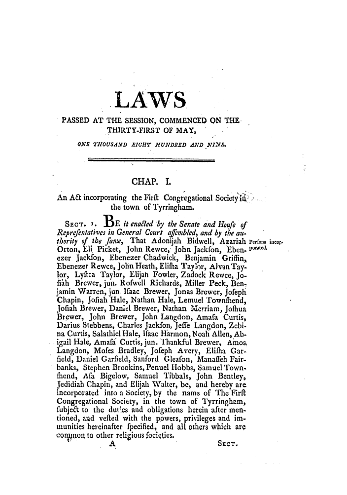 handle is hein.ssl/ssma0396 and id is 1 raw text is: LAWS
PASSED AT THE SESSION, COMMENCED ON THE
THIRTY-FIRST OF MAY,
ONE TH1OUSAND EIG1HT HUNDRED AND NLVA.
CHAP. I.
An A& incorporating the Firif Congregational Society ia
the town of Tyrringham.
SECT. Y. BE it enadted by the Senate and Houfe of
Reprefentatives in General Court afenbled, and by the au-
thority of the fame, That Adonijah Bidwell, Azariah Perrfons incor,
Orton, Eli Picket, John Rewce, John Jackfon, Eben- ,orated,
ezer Jackfon, Ebenezer Chadwick, Benjamin Griffin,
Ebenezer Rewce, John Heath, Elifha Taylor, Alan ay.
lor, Lyffra Taylor, Elijah Fowler, Zadock Rewce, Jo-
fibh Brewer, juai. Rofwell Richards, Miller Peck, Ben-
jamin Warren, jun. lfaac Brewer, Jonas Brewer, Jofeph
Chapin, Jofiah Hale, Nathan Hale, Lemuel 'T'ownfliend,
Jofiah Brewer, Dan;el Brewer, Nathan 'crriam, Jofhua
Brewer, John Brewer, John Langdon, Amafa Curtis,
Darius Stebbens, Charles Jackfon, Jeffe Langdon, Zebi-
na Curtis, Salathiel Hale, lfaac Harmon, Noah Allen, Ab-
igail Hale, Amafa Curtis, jun. Thankful Brewer, Amos,
Langdon, Mofes Bradley, Jofeph ANery, Elifha Gar-
field, Daniel Garfield, Sanford Gleafon, Manaffeh Fair-
banks, Stephen Brookins, Penuel Hobbs, Samuel Town-
1hend, Afa Bigelow, Samuel Tibbals, John Bentley,
Jedidiah Chapin, and Elijah Walter, be, and hereby are
incorporated into a Society, by the name of The Firft
Congregational Society, in the town of rTyrringhzm,
fubje& to the dutves and obligations herein after men-
tioned, and vefted with the powers, privileges and im-
inunities hereinafter fpecified, and all others which are
coinpon to other religious focieties.
A                            SECT.


