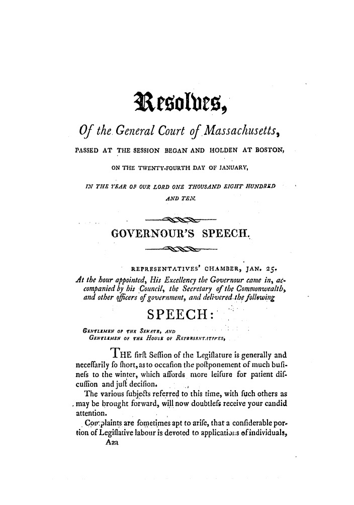 handle is hein.ssl/ssma0399 and id is 1 raw text is: Of the. General Court of Massachusetts,
PASSED AT THE SESSION BEGAN AND HOLDEN AT BOSTON,
ON THE TWENTY-FOURTH DAY OF 1ANUARY,
IN THE TEAR OF OUR LORD ONE THOUSAND EIGHT HUNDRED
AND TEX.
GOVERNOUR'S SPEECH.
REPRESENTATIVES' CHAMBER, JAN. 25.
At the hour appointed, His Excellency the Governour came in, ac.
companied by hi: Council, the Secretary of the Commonwealib,
and other officers of government, and delivered, th following
SPEECH:
£NELEMRN OF THE SRA.M, AND
GENrLEAMN OF viE Housi OF RRrRRSXNT.IrTI'rES
THE firft Seflion of the Legiflature is generally and
neceffarily fo fhort, as to occafion the poltponement of much bufi-
nefs to the winter, which affords more leifure for patient dif-
cuflibn and juft decifion,
The various fubj~es referred to this time, with fuch others as
. may be brought forward, will now doubtlefs receive your candid
attention.
SCoprlaints are fometimes apt to arife, that a confiderable por.
tion of Legiflative labour is devoted to applicatiojs of individuals,
Aa


