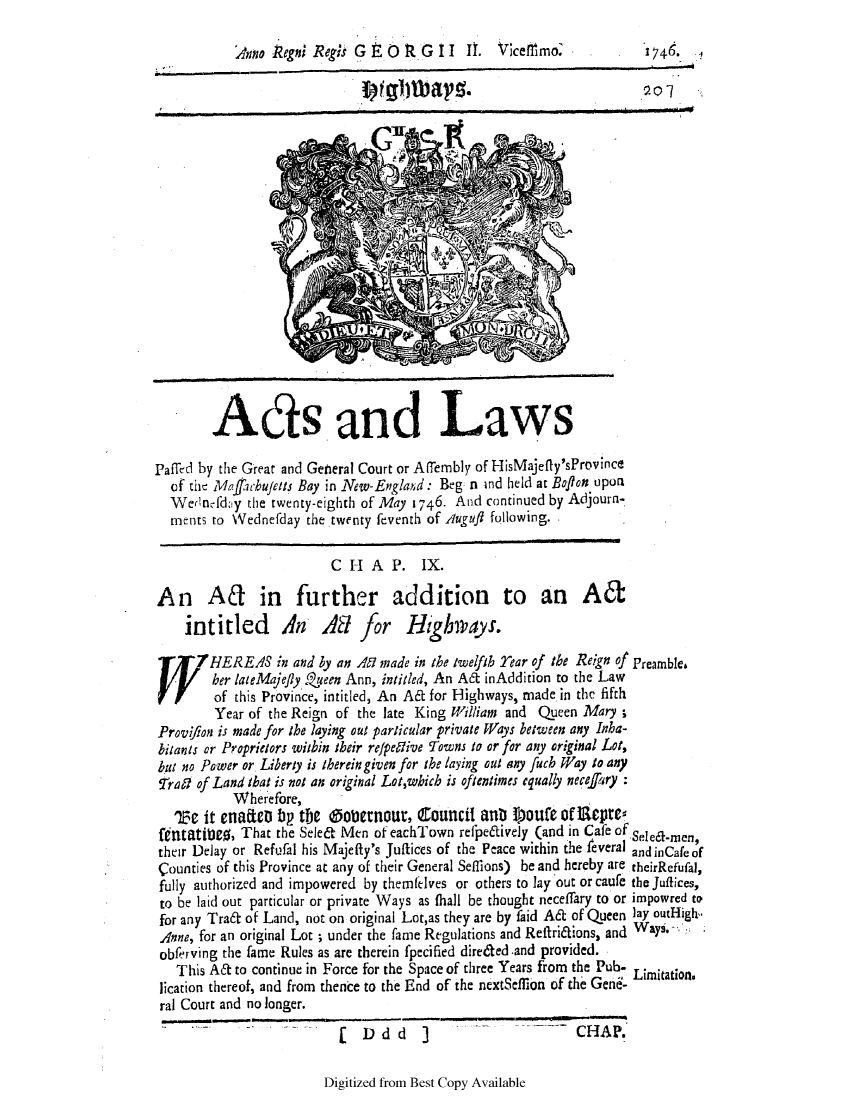 handle is hein.ssl/ssma0535 and id is 1 raw text is: Anto Rego; Regis G E 0 R G II I. Vicefllmo.                 1746.

Ads and Laws
Paffed by the Great and Genleral Court or A(Terbly of HisMajefly'sProvince
of the Maf'chujetts Bay in New-England: Beg n lnd held at Boflon upon
Wedncdy the twenty-eighth of May 1746. And continued by Adjourn-
ments to Wednefday the twenty feventh of Auguf following.
CHA P. IX.
An Ad in further addition to an A6t
intitled A AS for Hghways.
W   HEREAS in and by an A made in the twelfth Year of the Reign of Preamble.
her lateMajefly Zeen Ann, intiled, An Aft inAddition to the Law
of this Province, intitled, An A& for Highways, made in the fifth
Year of the Reign of the late King William and Queen Mary a
Proviion is made for the laying out particular private Ways between any Inha-
bitants or Proprietors within their refpettive Towns to or for any original Lot,
but no Power or Liberty is therein given for the laying out any fuch Way to any
Tral of Land that is not an original Lot,which is oftentimes equally necefery
Wherefore,
'e it enatieo bp tie @oternour, Council anb Soute of 1Repres
fentaticg, That the Seled Men of eachTown relpelively (and in Cafe of Sel-men,
their Delay or Refufal his Majefty's Juftices of the Peace within the feveral and inCae of
counties of this Province at any of their General Sefflons) be and hereby are theirRefufal,
fully authorized and impowered by themlfelves or others to lay out or caule the Juffices,
to be laid out particular or private Ways as (hall be thought neceffary to or impowred to
for any Traft of Land, not on original Lot,as they are by faid A& of Queen lay outHigh
Anne, for an original Lot ; under the fame Regulations and Reftridions, and Ways.
obferving the fame Rules as are therein fpecified direted and provided.
This A& to continue in Force for the Space of three Years from the Pub. Limitation.
lication thereof, and from thence to the End of the nextSeflion of the Gene-
ral Court and no longer.
(  Ddd      ]                     CHAP.

Digitized from Best Copy Available


