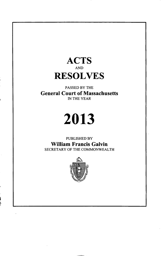 handle is hein.ssl/ssma0563 and id is 1 raw text is: 











        ACTS
           AND

    RESOLVES

        PASSED BY THE
General Court of Massachusetts
         IN THE YEAR




       2013


       PUBLISHED BY
   William Francis Galvin
 SECRETARY OF THE COMMONWEALTH


