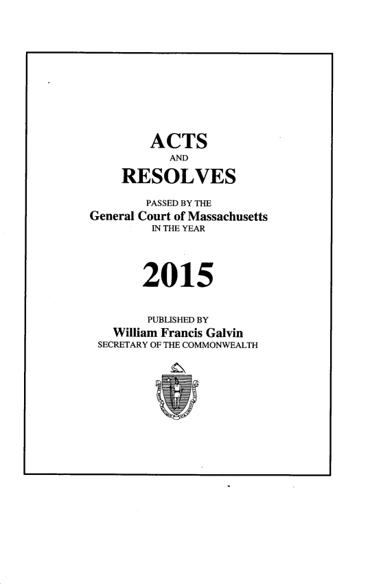 handle is hein.ssl/ssma0565 and id is 1 raw text is: 










        ACTS
           AND

    RESOLVES

        PASSED BY THE
General Court of Massachusetts
         IN THE YEAR




       2015


       PUBLISHED BY
   William Francis Galvin
 SECRETARY OF THE COMMONWEALTH


