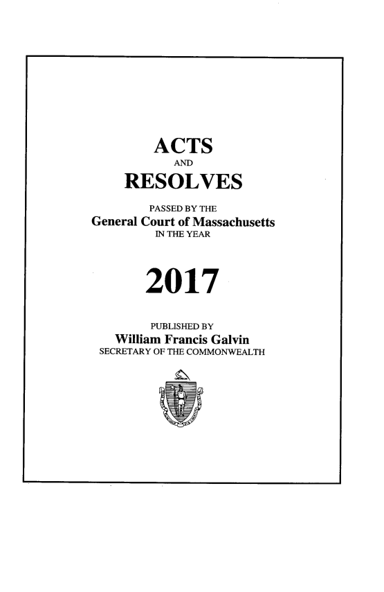 handle is hein.ssl/ssma0567 and id is 1 raw text is: 











        ACTS
           AND

    RESOLVES

        PASSED BY THE
General Court of Massachusetts
         IN THE YEAR




       2017


       PUBLISHED BY
   William Francis Galvin
 SECRETARY OF THE COMMONWEALTH


