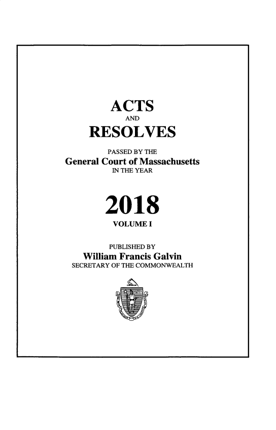 handle is hein.ssl/ssma0568 and id is 1 raw text is: 












        ACTS
           AND

    RESOLVES

        PASSED BY THE
General Court of Massachusetts
         IN THE YEAR




       2018
         VOLUME I


         PUBLISHED BY
   William Francis Galvin
 SECRETARY OF THE COMMONWEALTH


