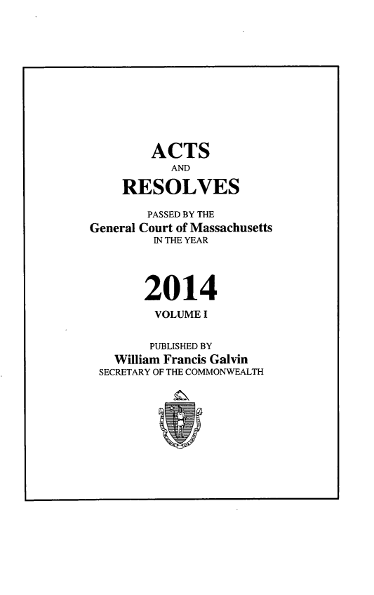 handle is hein.ssl/ssma9563 and id is 1 raw text is: 












        ACTS
           AND

    RESOLVES

        PASSED BY THE
General Court of Massachusetts
         IN THE YEAR




       2014
         VOLUME I


         PUBLISHED BY
   William Francis Galvin
 SECRETARY OF THE COMMONWEALTH


