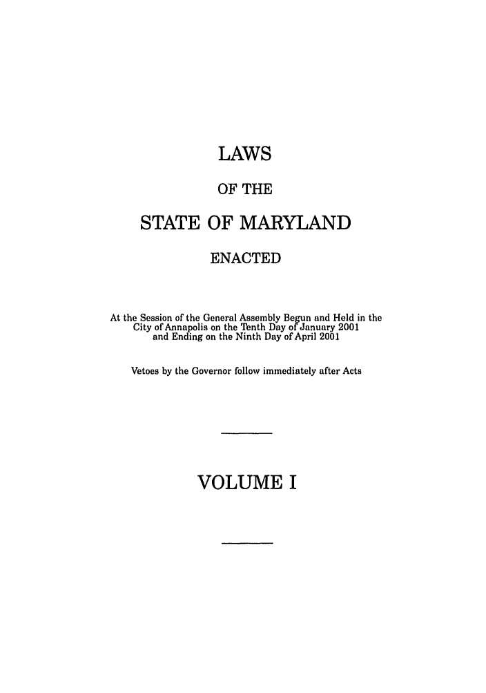handle is hein.ssl/ssmd0009 and id is 1 raw text is: LAWS
OF THE
STATE OF MARYLAND
ENACTED
At the Session of the General Assembly Begun and Held in the
City of Annapolis on the Tenth Day of January 2001
and Ending on the Ninth Day of April 2001
Vetoes by the Governor follow immediately after Acts

VOLUME I


