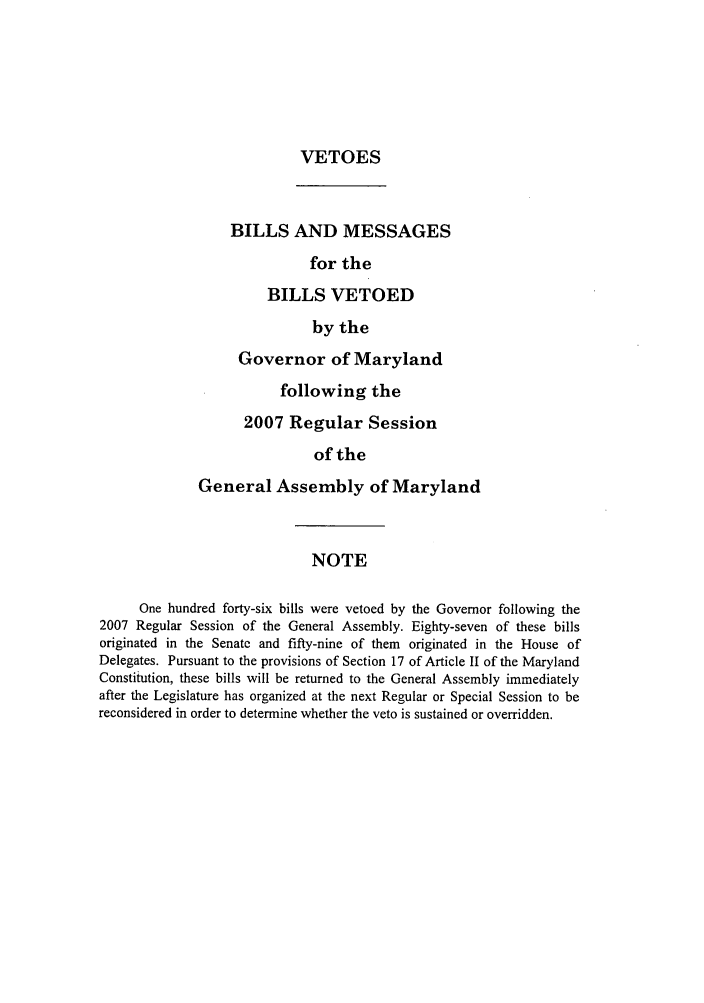handle is hein.ssl/ssmd0091 and id is 1 raw text is: VETOES

BILLS AND MESSAGES
for the
BILLS VETOED
by the
Governor of Maryland
following the
2007 Regular Session
of the
General Assembly of Maryland

NOTE

One hundred forty-six bills were vetoed by the Governor following the
2007 Regular Session of the General Assembly. Eighty-seven of these bills
originated in the Senate and fifty-nine of them originated in the House of
Delegates. Pursuant to the provisions of Section 17 of Article II of the Maryland
Constitution, these bills will be returned to the General Assembly immediately
after the Legislature has organized at the next Regular or Special Session to be
reconsidered in order to determine whether the veto is sustained or overridden.


