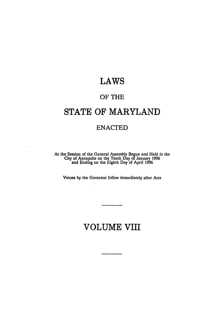 handle is hein.ssl/ssmd0107 and id is 1 raw text is: LAWS
OF THE
STATE OF MARYLAND
ENACTED
At the Session of the General Assembly Begun and Held in the
City of Annapolis on the Tenth Day of January 1996
and Ending on the Eighth Day of April 1996
Vetoes by the Governor follow immediately after Acts

VOLUME VIII


