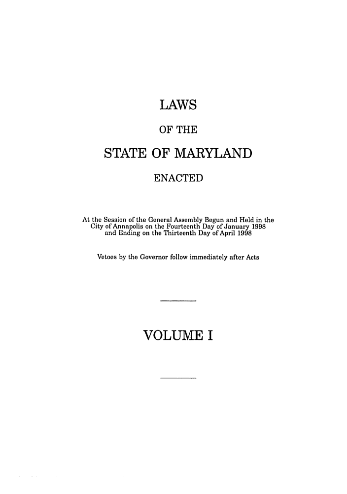 handle is hein.ssl/ssmd0116 and id is 1 raw text is: LAWS
OF THE
STATE OF MARYLAND
ENACTED
At the Session of the General Assembly Begun and Held in the
City of Annapolis on the Fourteenth Day of January 1998
and Ending on the Thirteenth Day of April 1998
Vetoes by the Governor follow immediately after Acts

VOLUME I


