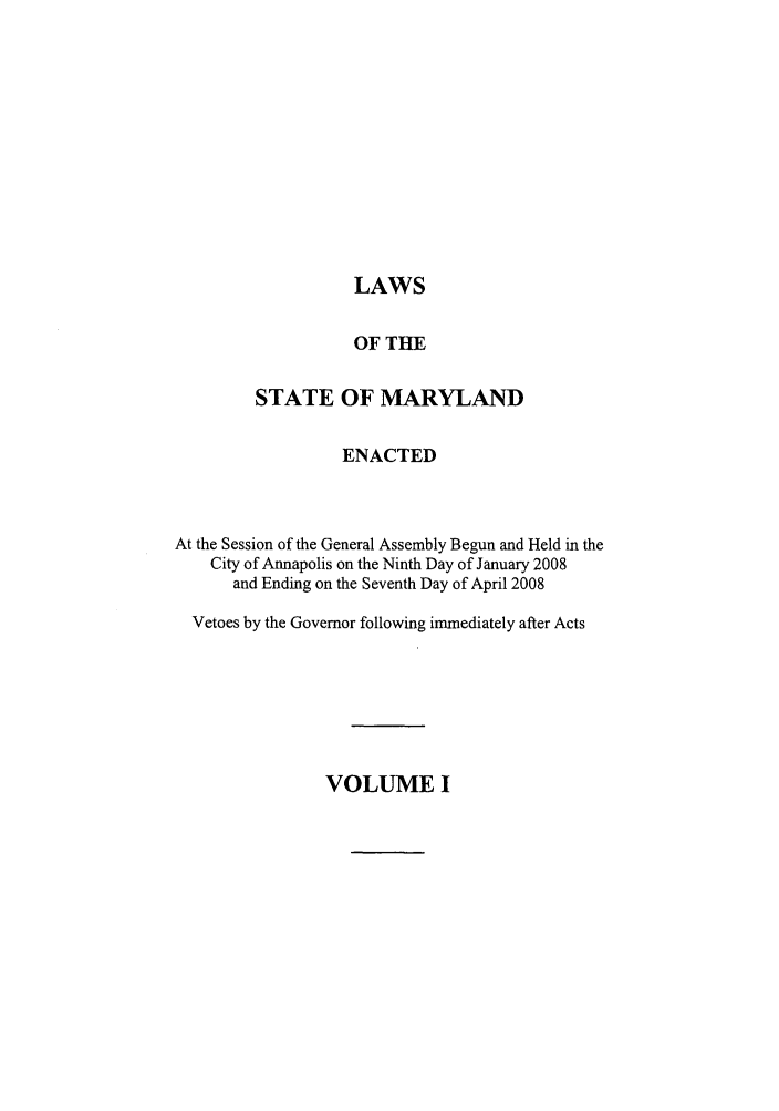 handle is hein.ssl/ssmd0130 and id is 1 raw text is: LAWS

OF THE
STATE OF MARYLAND
ENACTED
At the Session of the General Assembly Begun and Held in the
City of Annapolis on the Ninth Day of January 2008
and Ending on the Seventh Day of April 2008
Vetoes by the Governor following immediately after Acts

VOLUME I


