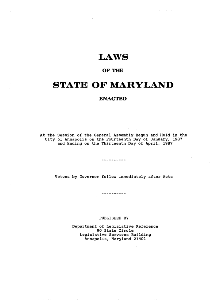 handle is hein.ssl/ssmd0138 and id is 1 raw text is: LAWS
OF THE
STATE OF MARYLAND
ENACTED
At the Session of the General Assembly Begun and Held in the
City of Annapolis on the Fourteenth Day of January, 1987
and Ending on the Thirteenth Day of April, 1987
Vetoes by Governor follow immediately after Acts
PUBLISHED BY
Department of Legislative Reference
90 State Circle
Legislative Services Building
Annapolis, Maryland 21401


