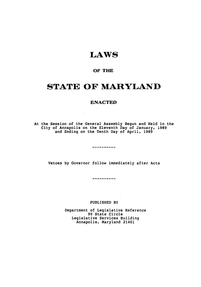 handle is hein.ssl/ssmd0154 and id is 1 raw text is: LAWS
OF THE
STATE OF MARYLAND
ENACTED
At the Session of the General Assembly Begun and Held in the
City of Annapolis on the Eleventh Day of January, 1989
and Ending on the Tenth Day of April, 1989
Vetoes by Governor follow immediately after Acts
PUBLISHED BY
Department of Legislative Reference
90 State Circle
Legislative Services Building
Annapolis, Maryland 21401


