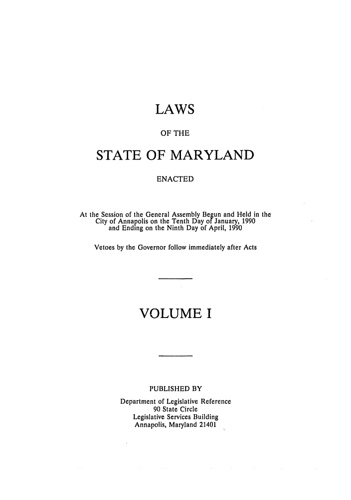 handle is hein.ssl/ssmd0162 and id is 1 raw text is: LAWS
OF THE
STATE OF MARYLAND
ENACTED
At the Session of the General Assembly Begun and Held in the
City of Annapolis on the Tenth Day of January, 1990
and Ending on the Ninth Day of April, 1990
Vetoes by the Governor follow immediately after Acts
VOLUME I
PUBLISHED BY
Department of Legislative Reference
90 State Circle
Legislative Services Building
Annapolis, Maryland 21401


