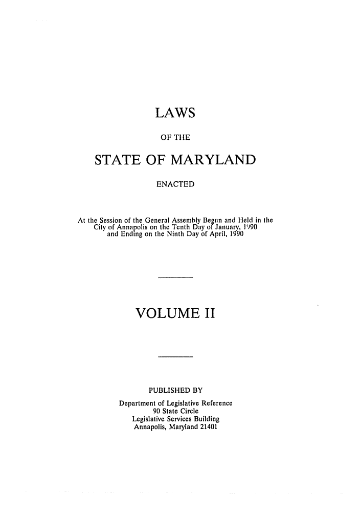 handle is hein.ssl/ssmd0163 and id is 1 raw text is: 












                  LAWS


                    OF THE


    STATE OF MARYLAND


                   ENACTED



At the Session of the General Assembly Begun and Held in the
    City of Annapolis on the Tenth Day of January, 1990
       and Ending on the Ninth Day of April, 1990









              VOLUME II








                 PUBLISHED BY
          Department of Legislative Reference
                  90 State Circle
             Legislative Services Building
             Annapolis, Maryland 21401


