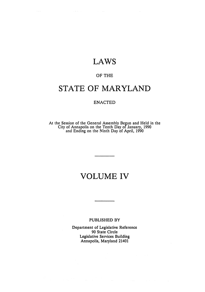 handle is hein.ssl/ssmd0165 and id is 1 raw text is: LAWS
OF THE
STATE OF MARYLAND
ENACTED
At the Session of the General Assembly Begun and Held in the
City of Annapolis on the Tenth Day of January, 1990
and Ending on the Ninth Day of April, 1990
VOLUME IV
PUBLISHED BY
Department of Legislative Reference
90 State Circle
Legislative Services Building
Annapolis, Maryland 21401


