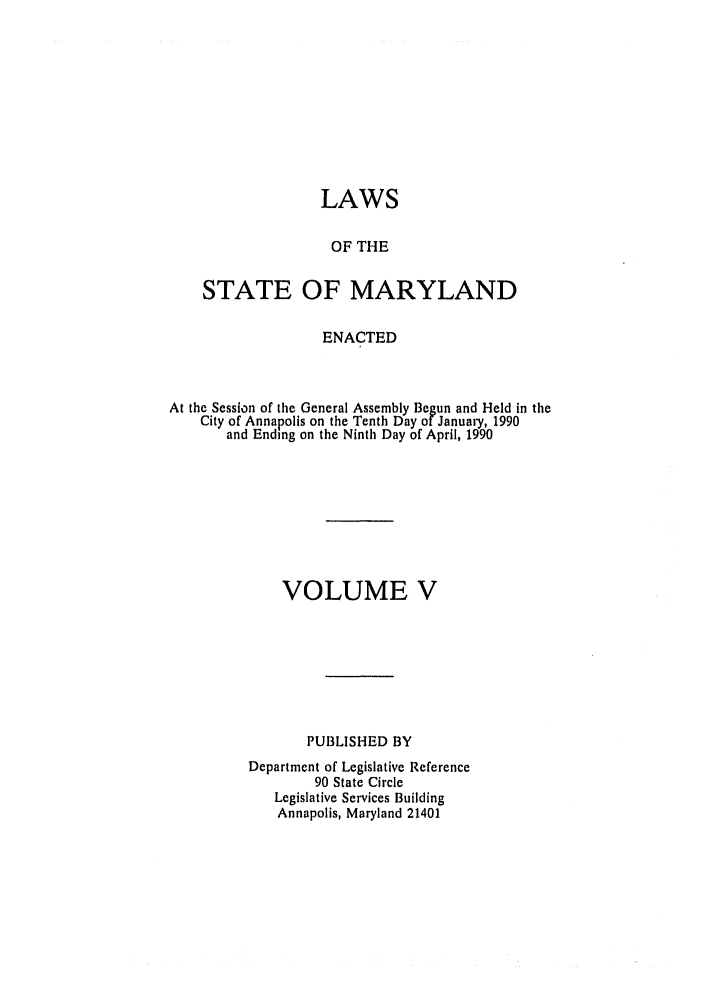 handle is hein.ssl/ssmd0166 and id is 1 raw text is: LAWS
OF THE
STATE OF MARYLAND
ENACTED
At the Session of the General Assembly Begun and Held in the
City of Annapolis on the Tenth Day of January, 1990
and Ending on the Ninth Day of April, 1990
VOLUME V
PUBLISHED BY
Department of Legislative Reference
90 State Circle
Legislative Services Building
Annapolis, Maryland 21401



