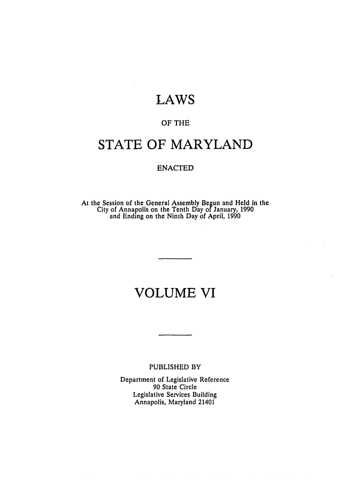 handle is hein.ssl/ssmd0167 and id is 1 raw text is: LAWS
OF THE
STATE OF MARYLAND
ENACTED
At the Session of the General Assembly Begun and Held in the
City of Annapolis on the Tenth Day of January, 1990
and Ending on the Ninth Day of April, 1990
VOLUME VI
PUBLISHED BY
Department of Legislative Reference
90 State Circle
Legislative Services Building
Annapolis, Maryland 21401


