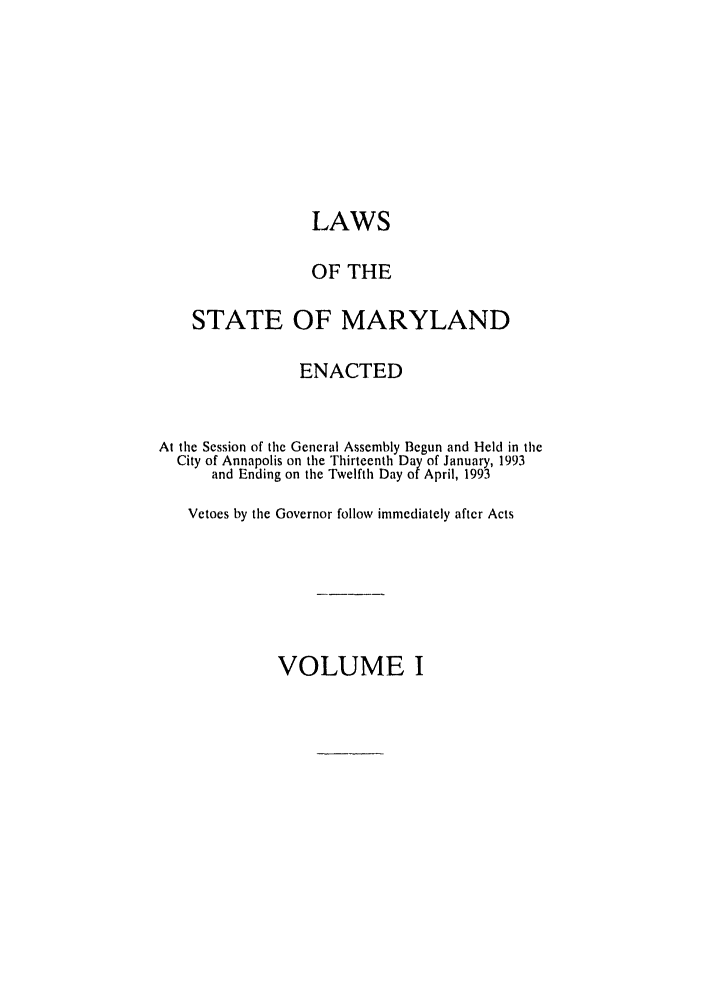 handle is hein.ssl/ssmd0184 and id is 1 raw text is: LAWS
OF THE
STATE OF MARYLAND
ENACTED
At the Session of the General Assembly Begun and Held in the
City of Annapolis on the Thirteenth Day of January, 1993
and Ending on the Twelfth Day of April, 1993
Vetoes by the Governor follow immediately after Acts

VOLUME I


