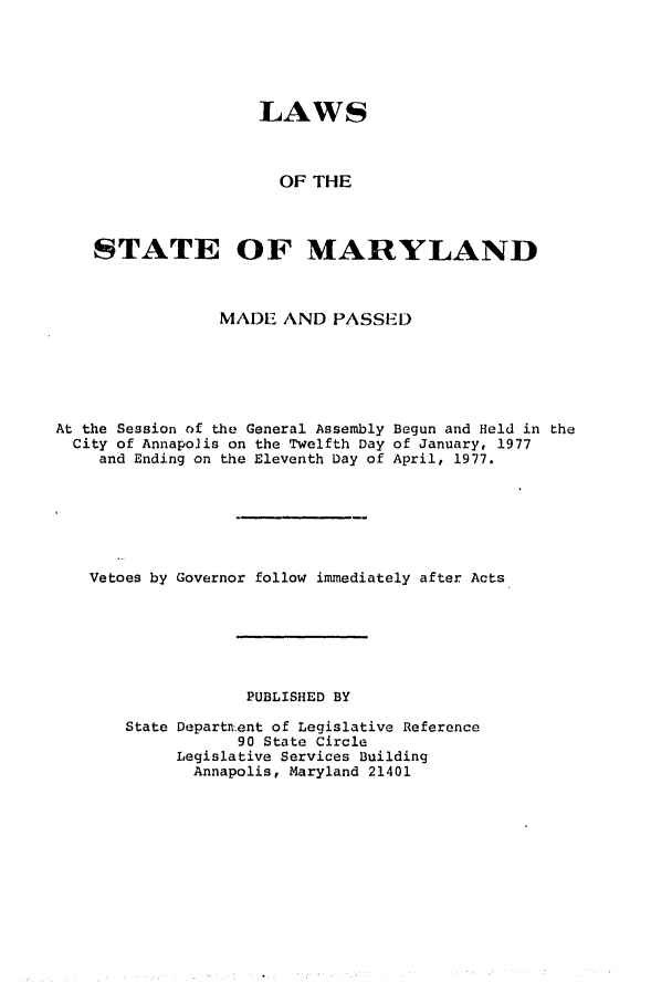 handle is hein.ssl/ssmd0197 and id is 1 raw text is: LAWS
OF THE
STATE OF MARYLAND

MADE AND PASSED

At the Session of the General Assembly
City of Annapolis on the Twelfth Day
and Ending on the Eleventh Day of

Begun and Held in the
of January, 1977
April, 1977.

Vetoes by Governor follow immediately after Acts
PUBLISHED BY
State Departn.ent of Legislative Reference
90 State Circle
Legislative Services Building
Annapolis, Maryland 21401



