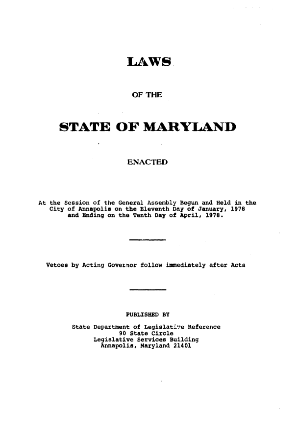 handle is hein.ssl/ssmd0198 and id is 1 raw text is: 







                     LAWS



                     OF THE




     STATE OF MARYLAND




                     ENACTED





At the Session of the General Assembly Begun and Held in the
   City of Annapolis on the Eleventh Day of January, 1978
       and Ending on the Tenth Day of April, 1978.






  Vetoes by Acting Goveinor follow immediately after Acts






                     PUBLISHED BY

        State Department of Legislat-Ve Reference
                   90 State Circle
             Legislative Services Building
               Annapolis, Maryland 21401


