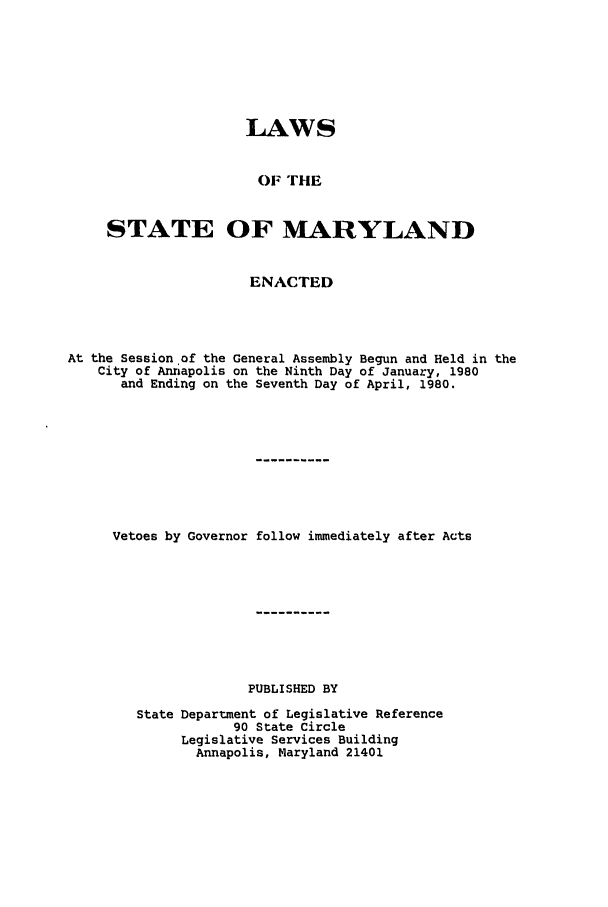 handle is hein.ssl/ssmd0202 and id is 1 raw text is: LAWS
OF TilE
STATE OF MARYLAND
ENACTED
At the Session of the General Assembly Begun and Held in the
City of Annapolis on the Ninth Day of January, 1980
and Ending on the Seventh Day of April, 1980.
Vetoes by Governor follow immediately after Acts
PUBLISHED BY
State Department of Legislative Reference
90 State Circle
Legislative Services Building
Annapolis, Maryland 21401


