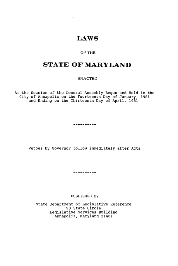 handle is hein.ssl/ssmd0206 and id is 1 raw text is: LAWS
OF THE
STATE OF MARYLAND
ENACTED

At the Session of the General Assembly Begun and Held in the
City of Annapolis on the Fourteenth Day of January, 1981
and Ending on the Thirteenth Day of April, 1981
Vetoes by Governor follow immediately after Acts
PUBLISHED BY
State Department of Legislative Reference
90 State Circle
Legislative Services Building
Annapolis, Maryland 21401


