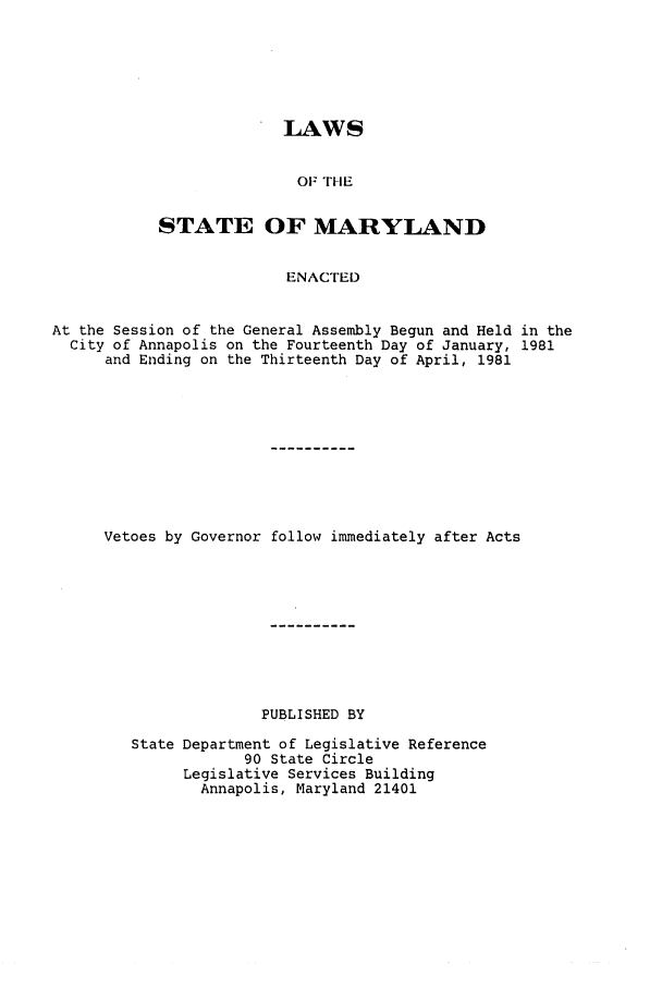 handle is hein.ssl/ssmd0207 and id is 1 raw text is: LAWS
OF THE
STATE OF MARYLAND
ENACTED

At the Session of the General Assembly Begun and Held in the
City of Annapolis on the Fourteenth Day of January, 1981
and Ending on the Thirteenth Day of April, 1981
Vetoes by Governor follow immediately after Acts
PUBLISHED BY
State Department of Legislative Reference
90 State Circle
Legislative Services Building
Annapolis, Maryland 21401


