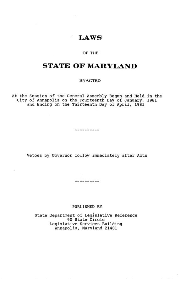 handle is hein.ssl/ssmd0208 and id is 1 raw text is: LAWS
OF THE
STATE OF MARYLAND
ENACTED

At the Session of the General Assembly Begun and Held in the
City of Annapolis on the Fourteenth Day of January, 1981
and Ending on the Thirteenth Day of April, 1981
Vetoes by Governor follow immediately after Acts
PUBLISHED BY
State Department of Legislative Reference
90 State Circle
Legislative Services Building
Annapolis, Maryland 21401


