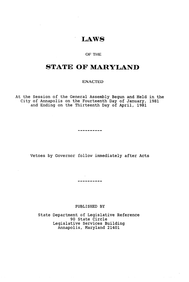 handle is hein.ssl/ssmd0209 and id is 1 raw text is: LAWS
OF THE
STATE OF MARYLAND
ENACTED

At the Session of the General Assembly Begun and Held in the
City of Annapolis on the Fourteenth Day of January, 1981
and Ending on the Thirteenth Day of April, 1981
Vetoes by Governor follow immediately after Acts
PUBLISHED BY
State Department of Legislative Reference
90 State Circle
Legislative Services Building
Annapolis, Maryland 21401


