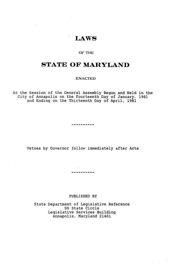handle is hein.ssl/ssmd0210 and id is 1 raw text is: LAWS
OF THE
STATE OF MARYLAND
ENACTED

At the Session of the General Assembly Begun and Held in the
City of Annapolis on the Fourteenth Day of January, 1981
and Ending on the Thirteenth Day of April, 1981
Vetoes by Governor follow immediately after Acts
PUBLISHED BY
State Department of Legislative Reference
90 State Circle
Legislative Services Building
Annapolis, Maryland 21401


