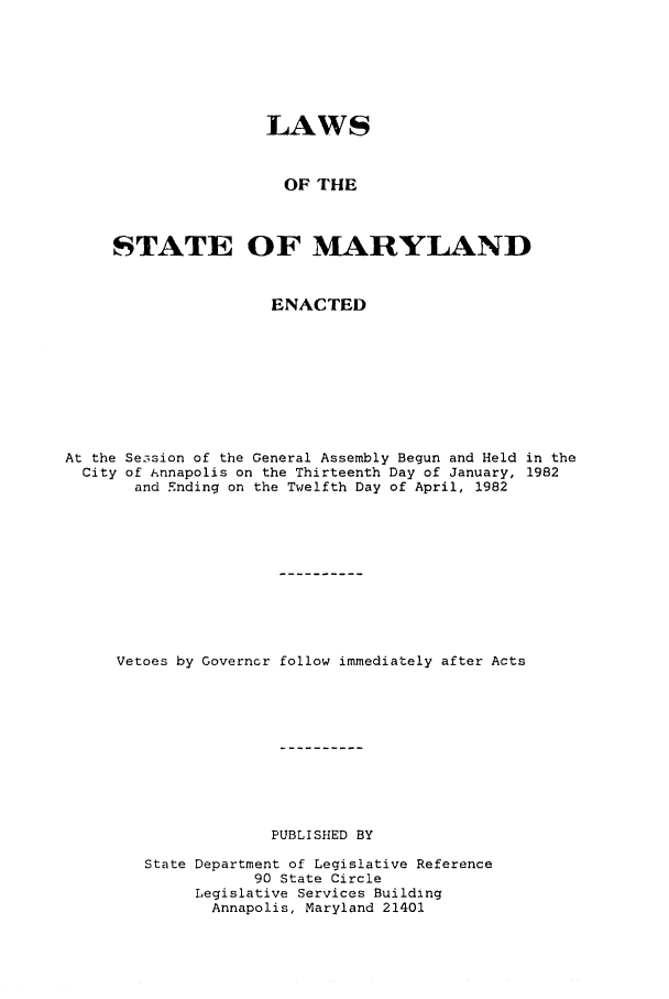 handle is hein.ssl/ssmd0216 and id is 1 raw text is: LAWS
OF THE
STATE OF MARYLAND
ENACTED
At the Se3sion of the General Assembly Begun and Held in the
City of iAnnapolis on the Thirteenth Day of January, 1982
and Ending on the Twelfth Day of April, 1982
Vetoes by Governor follow immediately after Acts
PUBLISHED BY
State Department of Legislative Reference
90 State Circle
Legislative Services Building
Annapolis, Maryland 21401


