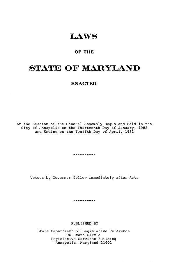 handle is hein.ssl/ssmd0217 and id is 1 raw text is: 








                     LAWS



                       OF THE



     STATE OF MARYLAND



                     ENACTED









At the Se3sion of the General Assembly Begun and Held in the
  City of iAnnapolis on the Thirteenth Day of January, 1982
       and Ending on the Twelfth Day of April, 1982











     Vetoes by Governor follow immediately after Acts











                     PUBLISHED BY

        State Department of Legislative Reference
                   90 State Circle
             Legislative Services Building
               Annapolis, Maryland 21401


