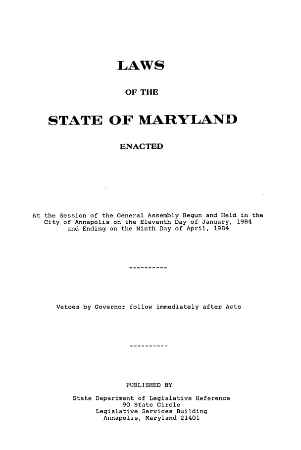 handle is hein.ssl/ssmd0223 and id is 1 raw text is: LAWS
OF THE
STATE OF MARYLAND
ENACTED
At the Session of the General Assembly Begun and Held in the
City of Annapolis on the Eleventh Day of January, 1984
and Ending on the Ninth Day of April, 1984
Vetoes by Governor follow immediately after Acts
PUBLISHED BY
State Department of Legislative Reference
90 State Circle
Legislative Services Building
Annapolis, Maryland 21401


