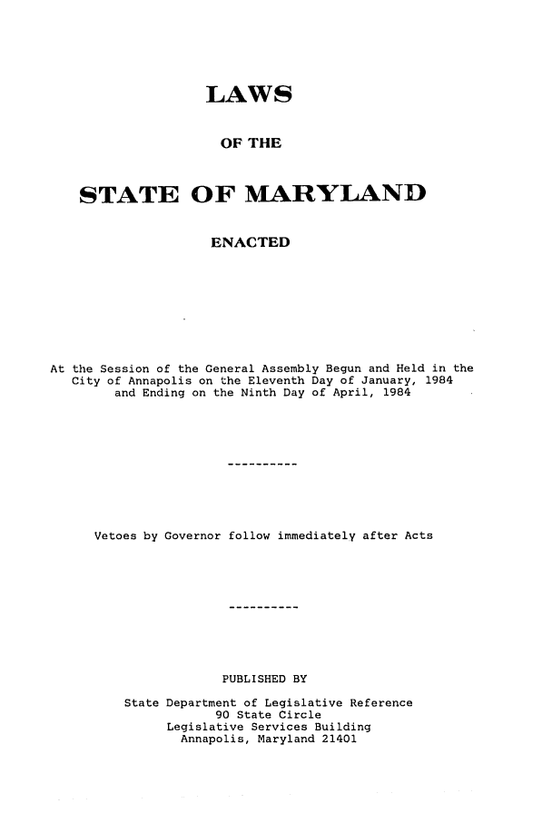 handle is hein.ssl/ssmd0227 and id is 1 raw text is: LAWS
OF THE
STATE OF MARYLAND
ENACTED
At the Session of the General Assembly Begun and Held in the
City of Annapolis on the Eleventh Day of January, 1984
and Ending on the Ninth Day of April, 1984
Vetoes by Governor follow immediately after Acts
PUBLISHED BY
State Department of Legislative Reference
90 State Circle
Legislative Services Building
Annapolis, Maryland 21401


