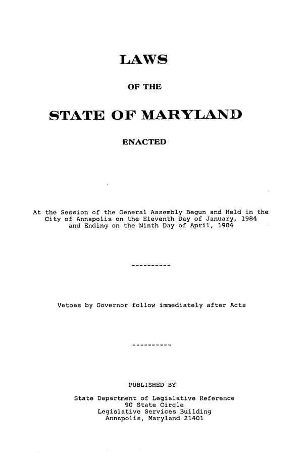 handle is hein.ssl/ssmd0228 and id is 1 raw text is: LAWS
OF THE
STATE OF MARYLAND
ENACTED
At the Session of the General Assembly Begun and Held in the
City of Annapolis on the Eleventh Day of January, 1984
and Ending on the Ninth Day of April, 1984
Vetoes by Governor follow immediately after Acts
PUBLISHED BY
State Department of Legislative Reference
90 State Circle
Legislative Services Building
Annapolis, Maryland 21401


