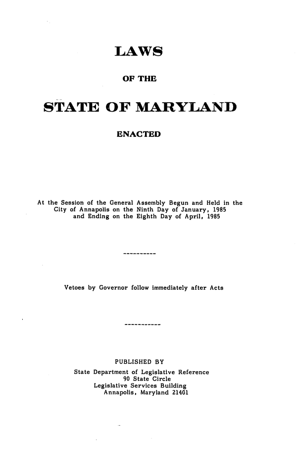 handle is hein.ssl/ssmd0230 and id is 1 raw text is: LAWS
OF THE
STATE OF MARYLAND

ENACTED

At the Session of the General
City of Annapolis on the
and Ending on the

Assembly Begun and Held in the
Ninth Day of January, 1985
Eighth Day of April, 1985

Vetoes by Governor follow immediately after Acts
PUBLISHED BY
State Department of Legislative Reference
90 State Circle
Legislative Services Building
Annapolis, Maryland 21401


