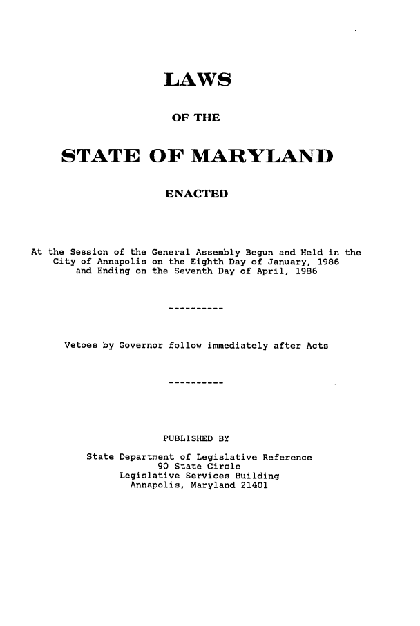 handle is hein.ssl/ssmd0237 and id is 1 raw text is: LAWS
OF THE
STATE OF MARYLAND
ENACTED

At the Session of the
City of Annapolis
and Ending on

General Assembly Begun and Held in the
on the Eighth Day of January, 1986
the Seventh Day of April, 1986

Vetoes by Governor follow immediately after Acts
PUBLISHED BY
State Department of Legislative Reference
90 State Circle
Legislative Services Building
Annapolis, Maryland 21401


