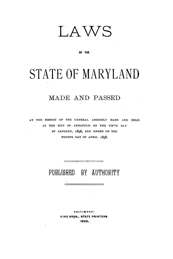 handle is hein.ssl/ssmd0245 and id is 1 raw text is: .LA.WS
OF THE
STATE OF MARYLAND

MADE AND PASSED
AT. Tim, SESSION O1 TIlE OENEItAl, ASSEMBLY MADE AND HELD
AT TIM CITY OF ANNAPOLIS ON TIlE FIF:H DAY
01 JANUAltY, 18Q8, AND ENDED ON THE
FOURTH DAY OF APRIL 1898.
PUBLISHED       BY AUTHORITY
DA/LTIMOIt:
KING BRpR., SATr PIjiNTisR
1898.


